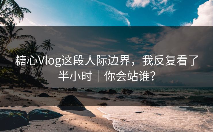 糖心Vlog这段人际边界，我反复看了半小时｜你会站谁？