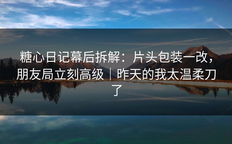 糖心日记幕后拆解：片头包装一改，朋友局立刻高级｜昨天的我太温柔刀了