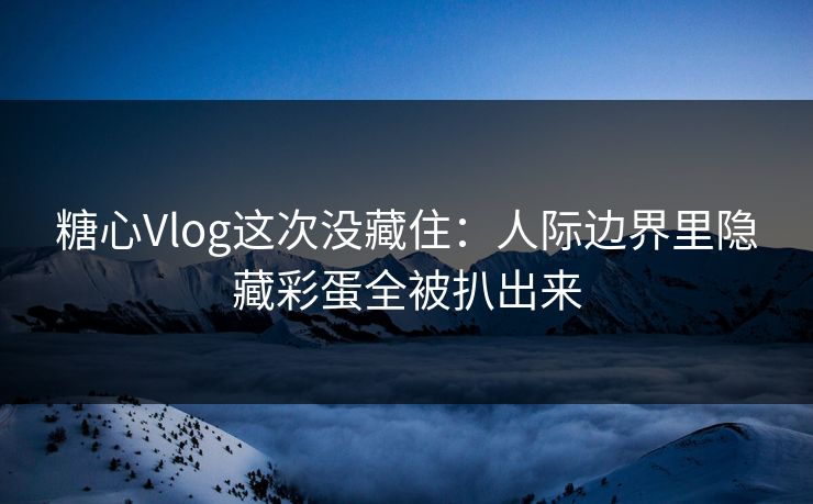 糖心Vlog这次没藏住：人际边界里隐藏彩蛋全被扒出来