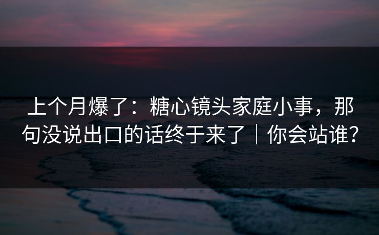 上个月爆了：糖心镜头家庭小事，那句没说出口的话终于来了｜你会站谁？