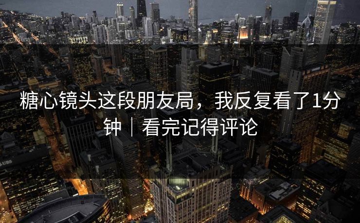 糖心镜头这段朋友局，我反复看了1分钟｜看完记得评论
