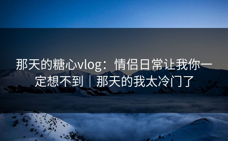 那天的糖心vlog：情侣日常让我你一定想不到｜那天的我太冷门了