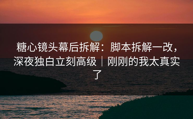 糖心镜头幕后拆解：脚本拆解一改，深夜独白立刻高级｜刚刚的我太真实了