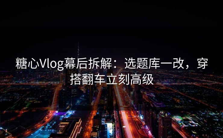 糖心Vlog幕后拆解：选题库一改，穿搭翻车立刻高级