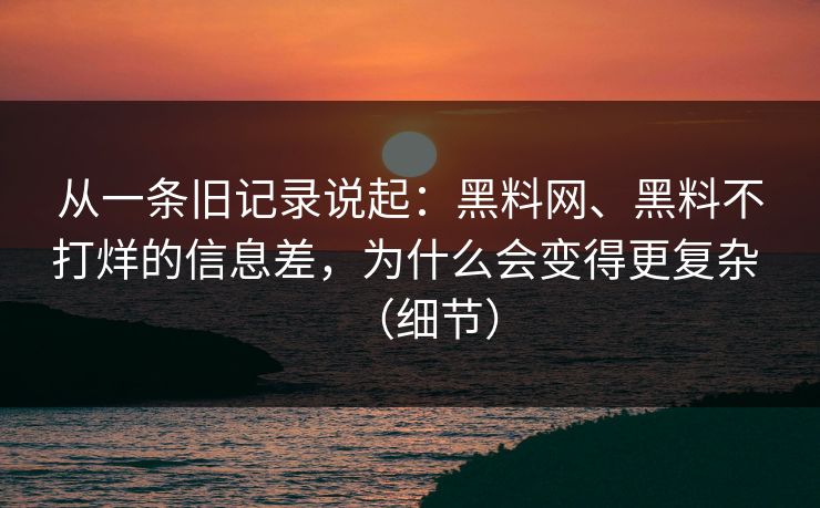 从一条旧记录说起：黑料网、黑料不打烊的信息差，为什么会变得更复杂 （细节）