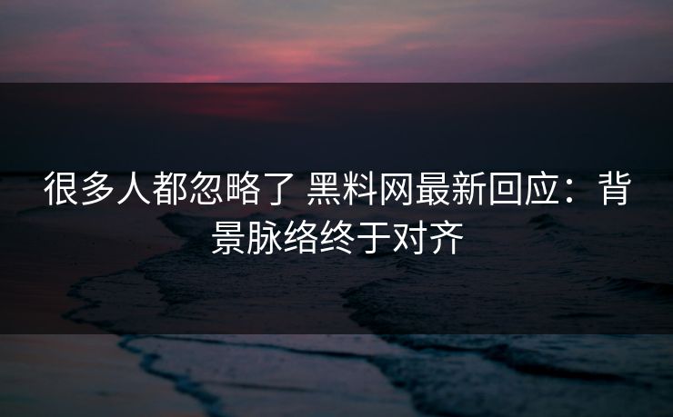 很多人都忽略了 黑料网最新回应：背景脉络终于对齐