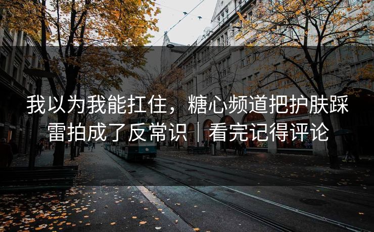 我以为我能扛住，糖心频道把护肤踩雷拍成了反常识｜看完记得评论