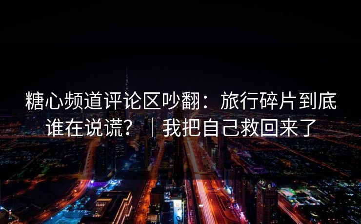 糖心频道评论区吵翻：旅行碎片到底谁在说谎？｜我把自己救回来了