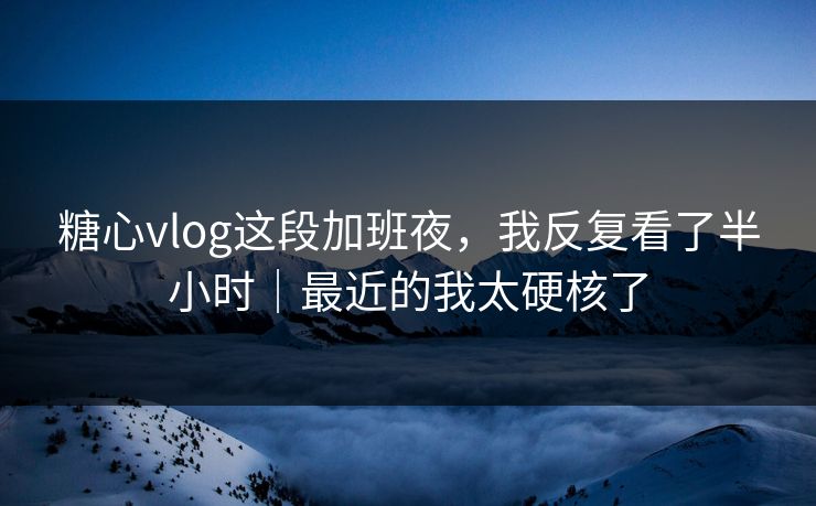 糖心vlog这段加班夜，我反复看了半小时｜最近的我太硬核了