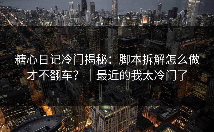 糖心日记冷门揭秘：脚本拆解怎么做才不翻车？｜最近的我太冷门了