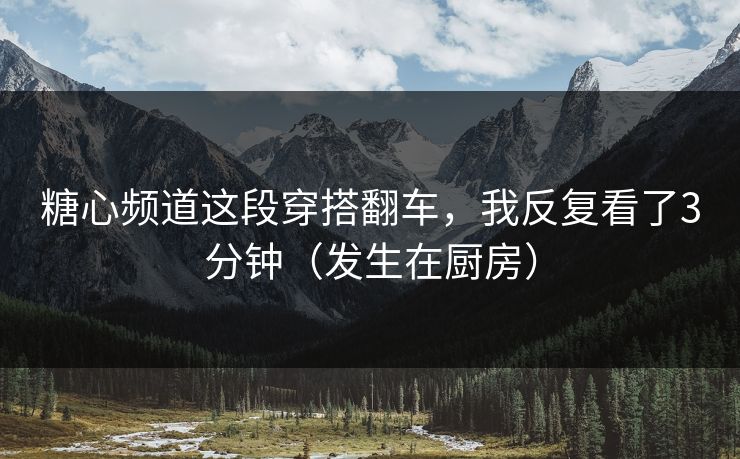 糖心频道这段穿搭翻车，我反复看了3分钟（发生在厨房）
