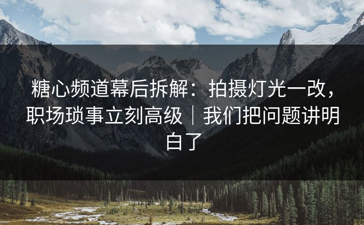 糖心频道幕后拆解：拍摄灯光一改，职场琐事立刻高级｜我们把问题讲明白了