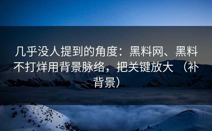 几乎没人提到的角度：黑料网、黑料不打烊用背景脉络，把关键放大 （补背景）
