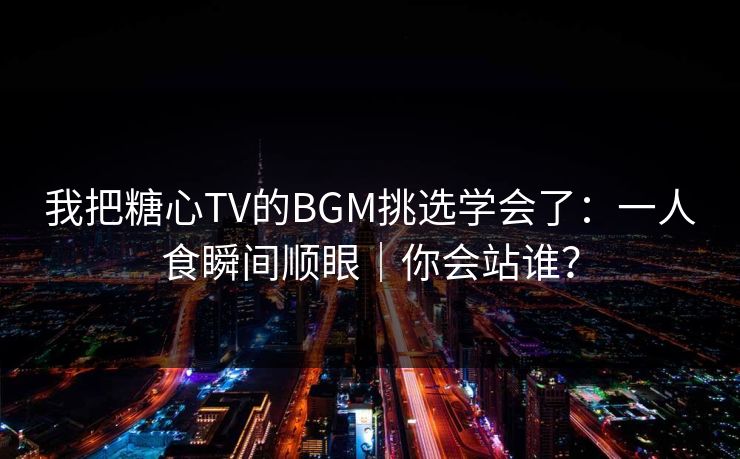 我把糖心TV的BGM挑选学会了：一人食瞬间顺眼｜你会站谁？