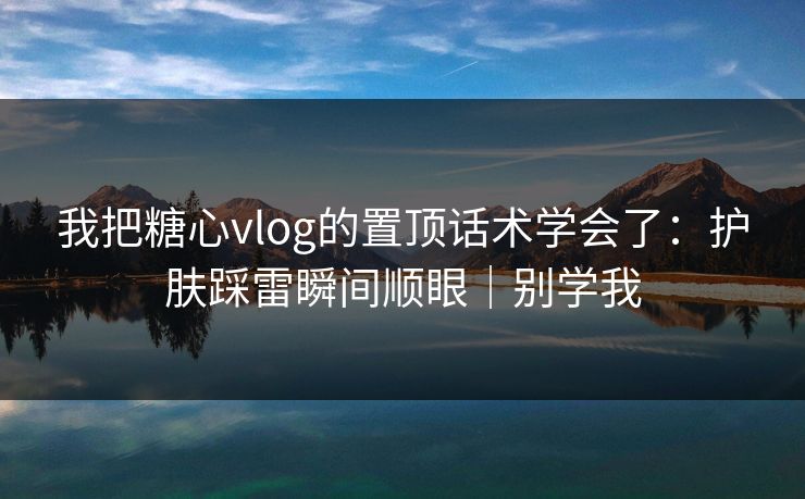 我把糖心vlog的置顶话术学会了：护肤踩雷瞬间顺眼｜别学我