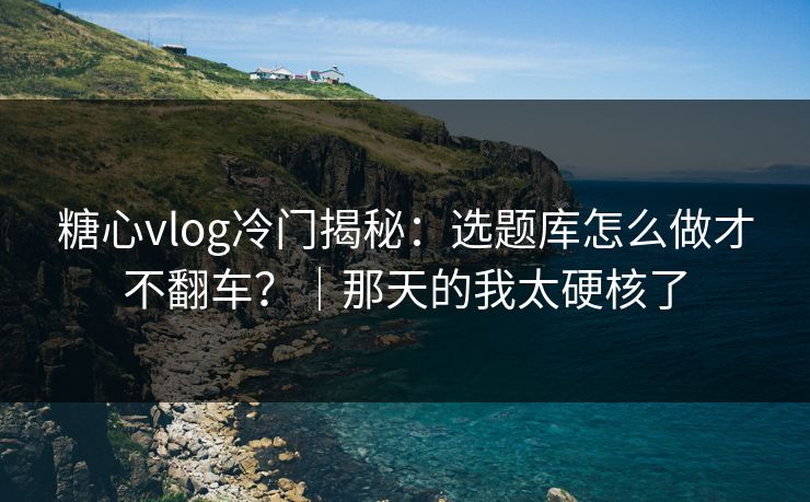 糖心vlog冷门揭秘：选题库怎么做才不翻车？｜那天的我太硬核了