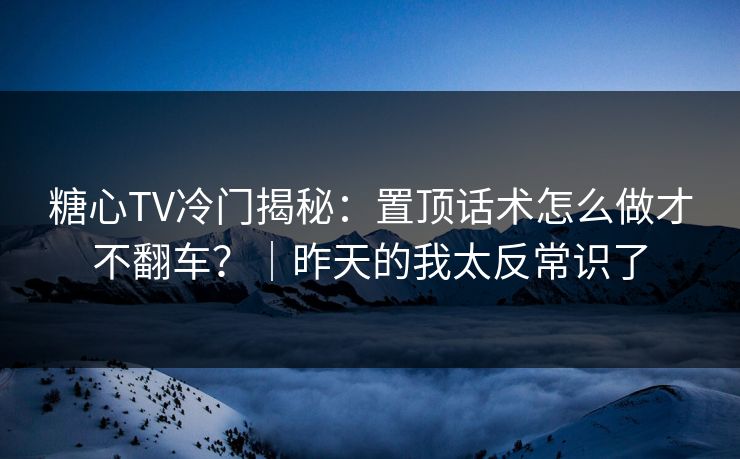糖心TV冷门揭秘：置顶话术怎么做才不翻车？｜昨天的我太反常识了