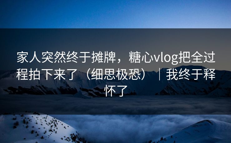 家人突然终于摊牌，糖心vlog把全过程拍下来了（细思极恐）｜我终于释怀了