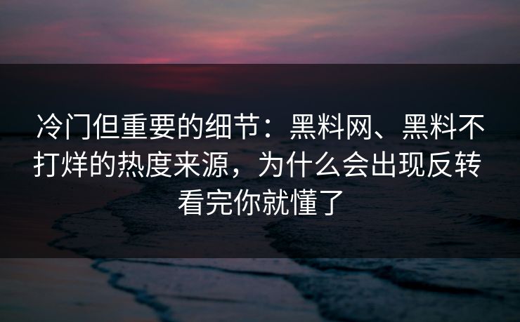 冷门但重要的细节：黑料网、黑料不打烊的热度来源，为什么会出现反转 看完你就懂了