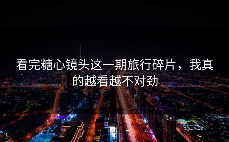 看完糖心镜头这一期旅行碎片,我真的越看越不对劲 看完糖心镜头这一期旅行碎片,我真的越看越不对劲