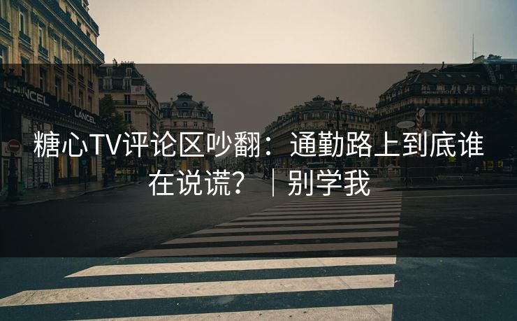 糖心TV评论区吵翻：通勤路上到底谁在说谎？｜别学我