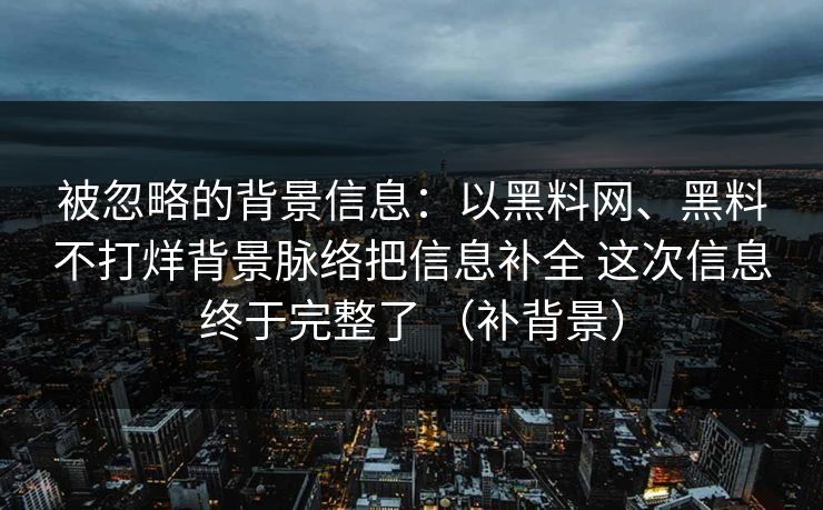 被忽略的背景信息：以黑料网、黑料不打烊背景脉络把信息补全 这次信息终于完整了 （补背景）
