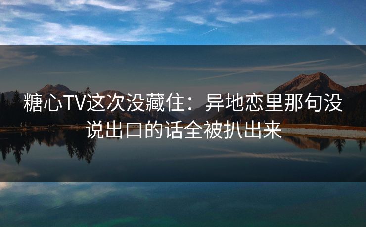 糖心TV这次没藏住：异地恋里那句没说出口的话全被扒出来