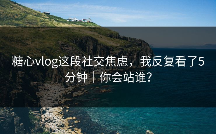 糖心vlog这段社交焦虑，我反复看了5分钟｜你会站谁？